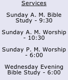 Services Sunday A. M. Bible Study - 9:30 Sunday A. M. Worship - 10:30 Sunday P. M. Worship - 6:00 Wednesday Evening Bible Study - 6:00